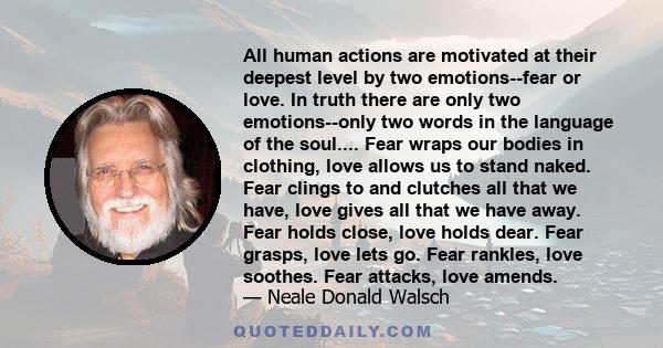 All human actions are motivated at their deepest level by two emotions--fear or love. In truth there are only two emotions--only two words in the language of the soul.... Fear wraps our bodies in clothing, love allows