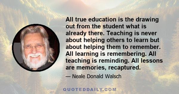 All true education is the drawing out from the student what is already there. Teaching is never about helping others to learn but about helping them to remember. All learning is remembering. All teaching is reminding.