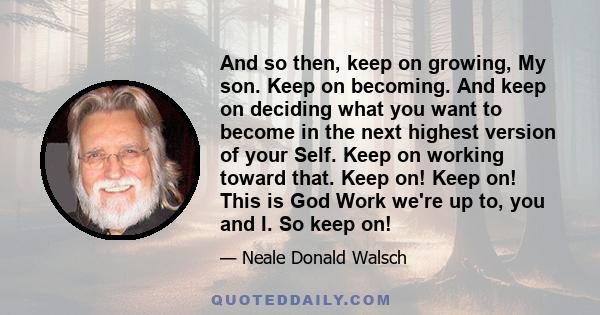 And so then, keep on growing, My son. Keep on becoming. And keep on deciding what you want to become in the next highest version of your Self. Keep on working toward that. Keep on! Keep on! This is God Work we're up to, 