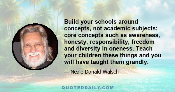 Build your schools around concepts, not academic subjects: core concepts such as awareness, honesty, responsibility, freedom and diversity in oneness. Teach your children these things and you will have taught them