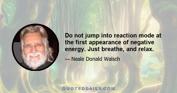 Do not jump into reaction mode at the first appearance of negative energy. Just breathe, and relax.
