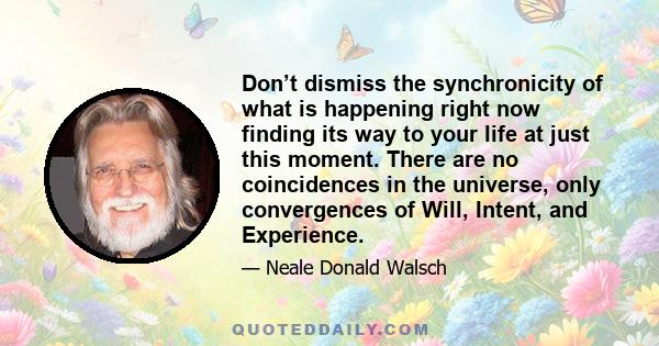 Don’t dismiss the synchronicity of what is happening right now finding its way to your life at just this moment. There are no coincidences in the universe, only convergences of Will, Intent, and Experience.