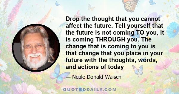 Drop the thought that you cannot affect the future. Tell yourself that the future is not coming TO you, it is coming THROUGH you. The change that is coming to you is that change that you place in your future with the