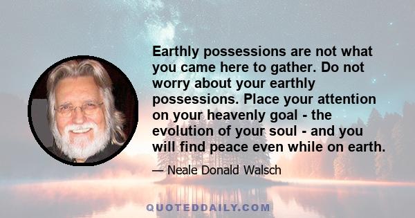 Earthly possessions are not what you came here to gather. Do not worry about your earthly possessions. Place your attention on your heavenly goal - the evolution of your soul - and you will find peace even while on