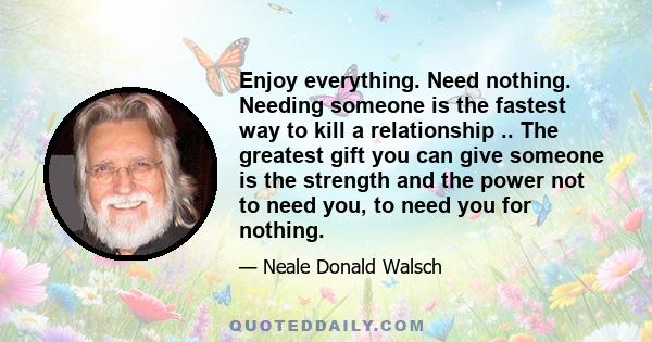 Enjoy everything. Need nothing. Needing someone is the fastest way to kill a relationship .. The greatest gift you can give someone is the strength and the power not to need you, to need you for nothing.