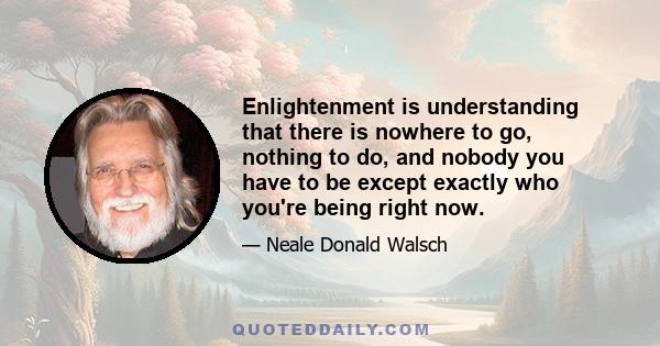 Enlightenment is understanding that there is nowhere to go, nothing to do, and nobody you have to be except exactly who you're being right now.