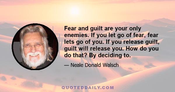 Fear and guilt are your only enemies. If you let go of fear, fear lets go of you. If you release guilt, guilt will release you. How do you do that? By deciding to.