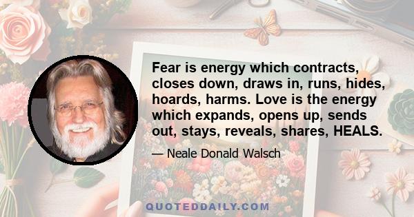 Fear is energy which contracts, closes down, draws in, runs, hides, hoards, harms. Love is the energy which expands, opens up, sends out, stays, reveals, shares, HEALS.