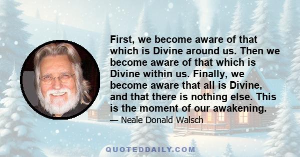 First, we become aware of that which is Divine around us. Then we become aware of that which is Divine within us. Finally, we become aware that all is Divine, and that there is nothing else. This is the moment of our