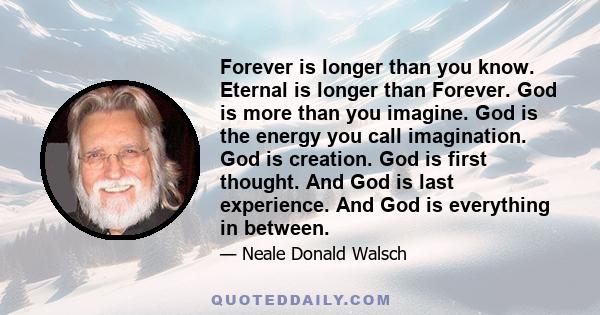 Forever is longer than you know. Eternal is longer than Forever. God is more than you imagine. God is the energy you call imagination. God is creation. God is first thought. And God is last experience. And God is