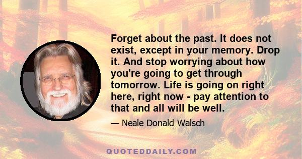 Forget about the past. It does not exist, except in your memory. Drop it. And stop worrying about how you're going to get through tomorrow. Life is going on right here, right now - pay attention to that and all will be