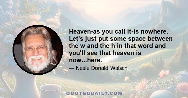 Heaven-as you call it-is nowhere. Let's just put some space between the w and the h in that word and you'll see that heaven is now...here.