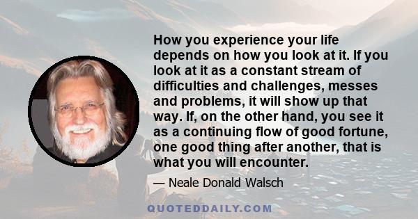 How you experience your life depends on how you look at it. If you look at it as a constant stream of difficulties and challenges, messes and problems, it will show up that way. If, on the other hand, you see it as a