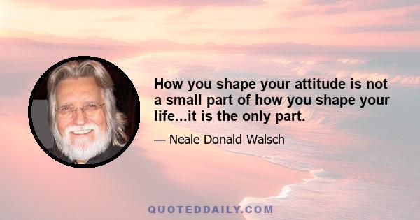 How you shape your attitude is not a small part of how you shape your life...it is the only part.