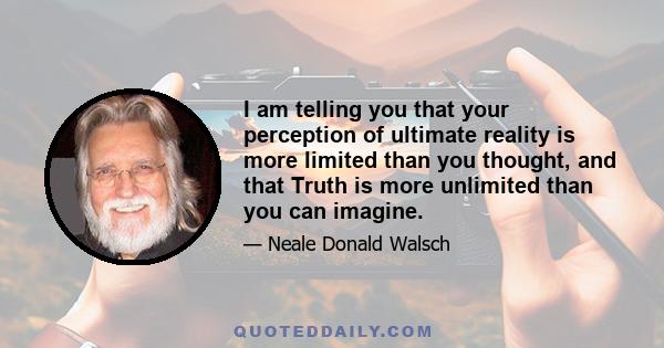 I am telling you that your perception of ultimate reality is more limited than you thought, and that Truth is more unlimited than you can imagine.