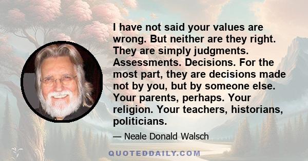 I have not said your values are wrong. But neither are they right. They are simply judgments. Assessments. Decisions. For the most part, they are decisions made not by you, but by someone else. Your parents, perhaps.