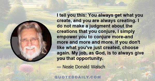 I tell you this: You always get what you create, and you are always creating. I do not make a judgment about the creations that you conjure, I simply empower you to conjure more-and more and more and more. If you don't