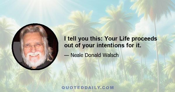 I tell you this: Your Life proceeds out of your intentions for it.