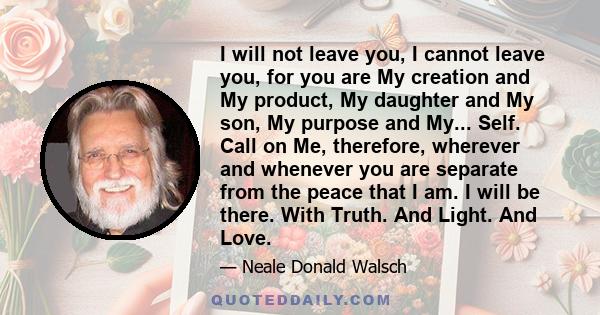 I will not leave you, I cannot leave you, for you are My creation and My product, My daughter and My son, My purpose and My... Self. Call on Me, therefore, wherever and whenever you are separate from the peace that I