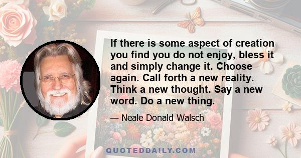 If there is some aspect of creation you find you do not enjoy, bless it and simply change it. Choose again. Call forth a new reality. Think a new thought. Say a new word. Do a new thing.