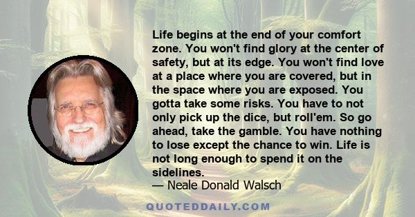 Life begins at the end of your comfort zone. You won't find glory at the center of safety, but at its edge. You won't find love at a place where you are covered, but in the space where you are exposed. You gotta take