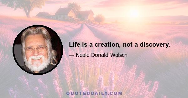 Life is a creation, not a discovery.