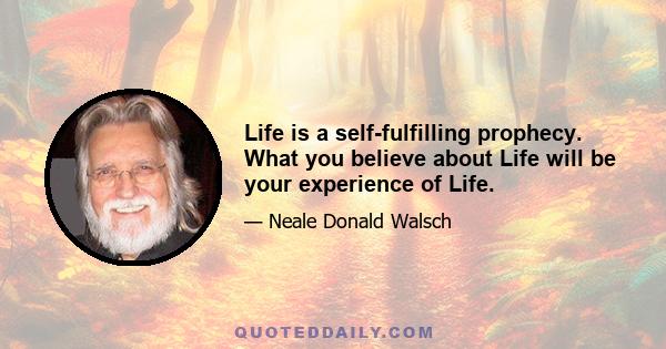 Life is a self-fulfilling prophecy. What you believe about Life will be your experience of Life.