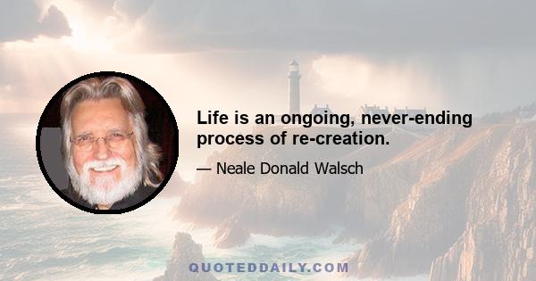 Life is an ongoing, never-ending process of re-creation.