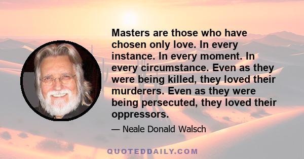 Masters are those who have chosen only love. In every instance. In every moment. In every circumstance. Even as they were being killed, they loved their murderers. Even as they were being persecuted, they loved their