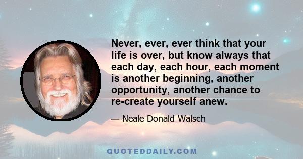 Never, ever, ever think that your life is over, but know always that each day, each hour, each moment is another beginning, another opportunity, another chance to re-create yourself anew.