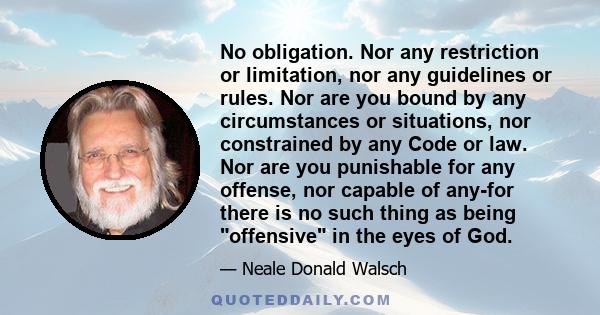 No obligation. Nor any restriction or limitation, nor any guidelines or rules. Nor are you bound by any circumstances or situations, nor constrained by any Code or law. Nor are you punishable for any offense, nor