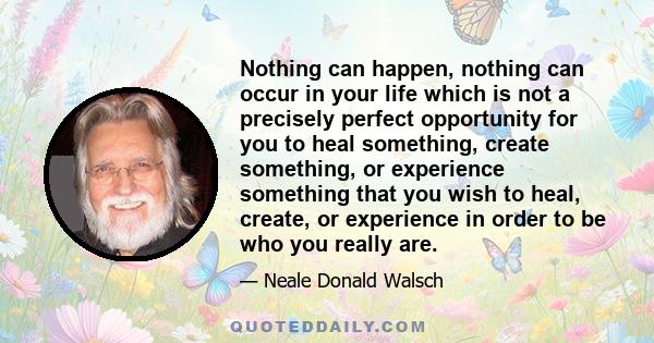 Nothing can happen, nothing can occur in your life which is not a precisely perfect opportunity for you to heal something, create something, or experience something that you wish to heal, create, or experience in order