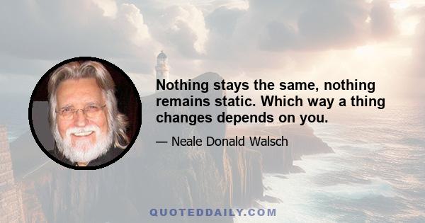 Nothing stays the same, nothing remains static. Which way a thing changes depends on you.