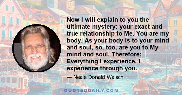 Now I will explain to you the ultimate mystery: your exact and true relationship to Me. You are my body. As your body is to your mind and soul, so, too, are you to My mind and soul. Therefore: Everything I experience, I 