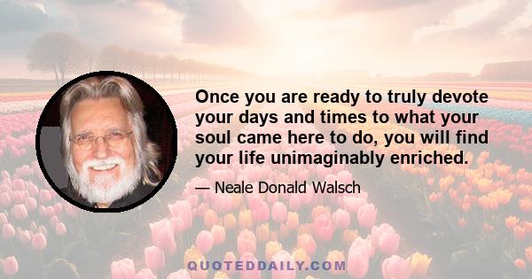 Once you are ready to truly devote your days and times to what your soul came here to do, you will find your life unimaginably enriched.