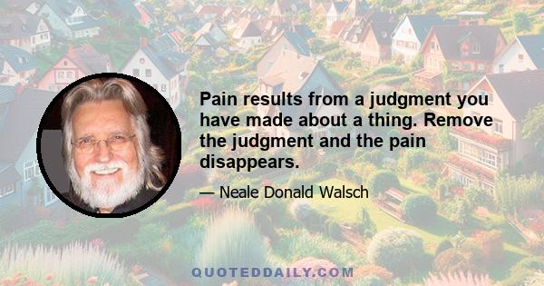 Pain results from a judgment you have made about a thing. Remove the judgment and the pain disappears.