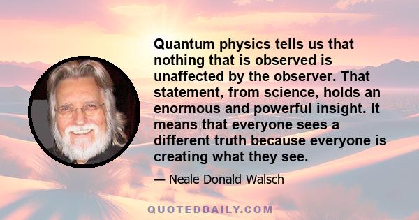 Quantum physics tells us that nothing that is observed is unaffected by the observer. That statement, from science, holds an enormous and powerful insight. It means that everyone sees a different truth because everyone