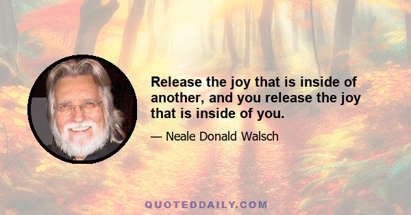 Release the joy that is inside of another, and you release the joy that is inside of you.