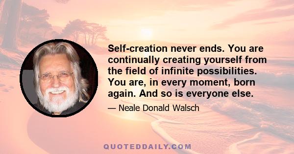 Self-creation never ends. You are continually creating yourself from the field of infinite possibilities. You are, in every moment, born again. And so is everyone else.