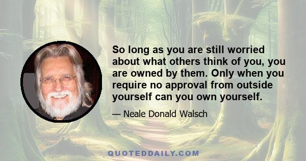 So long as you are still worried about what others think of you, you are owned by them. Only when you require no approval from outside yourself can you own yourself.