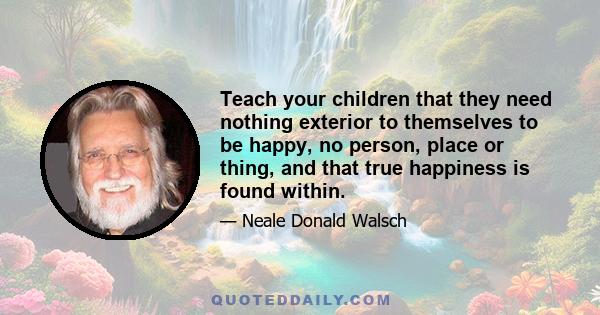 Teach your children that they need nothing exterior to themselves to be happy, no person, place or thing, and that true happiness is found within.