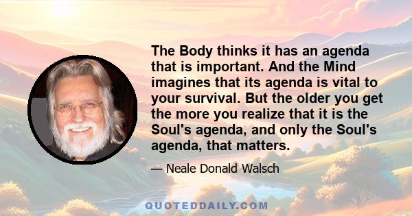 The Body thinks it has an agenda that is important. And the Mind imagines that its agenda is vital to your survival. But the older you get the more you realize that it is the Soul's agenda, and only the Soul's agenda,