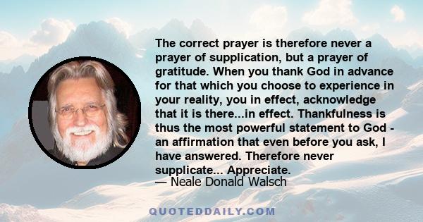 The correct prayer is therefore never a prayer of supplication, but a prayer of gratitude. When you thank God in advance for that which you choose to experience in your reality, you in effect, acknowledge that it is