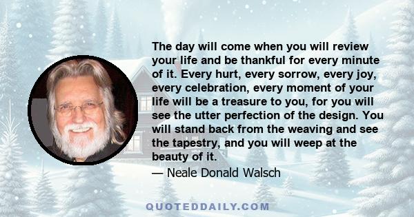 The day will come when you will review your life and be thankful for every minute of it. Every hurt, every sorrow, every joy, every celebration, every moment of your life will be a treasure to you, for you will see the