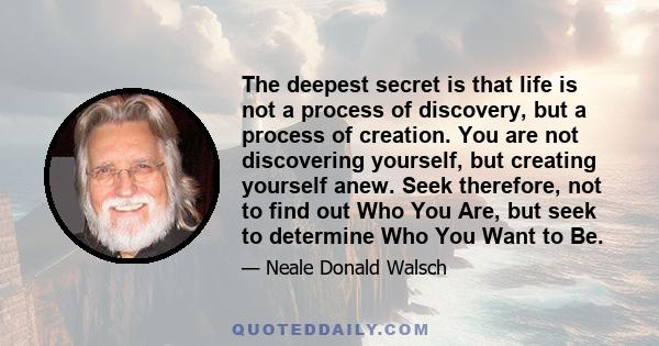 The deepest secret is that life is not a process of discovery, but a process of creation. You are not discovering yourself, but creating yourself anew. Seek therefore, not to find out Who You Are, but seek to determine