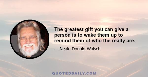 The greatest gift you can give a person is to wake them up to remind them of who the really are.