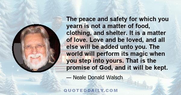 The peace and safety for which you yearn is not a matter of food, clothing, and shelter. It is a matter of love. Love and be loved, and all else will be added unto you. The world will perform its magic when you step