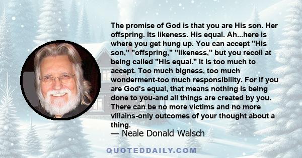 The promise of God is that you are His son. Her offspring. Its likeness. His equal. Ah...here is where you get hung up. You can accept His son, offspring, likeness, but you recoil at being called His equal. It is too