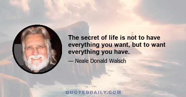 The secret of life is not to have everything you want, but to want everything you have.