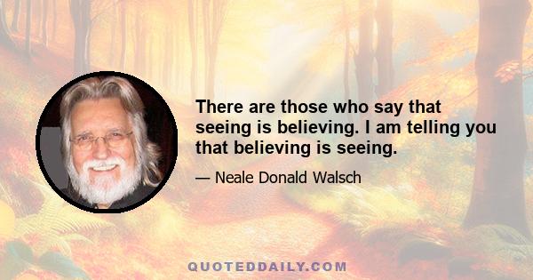 There are those who say that seeing is believing. I am telling you that believing is seeing.